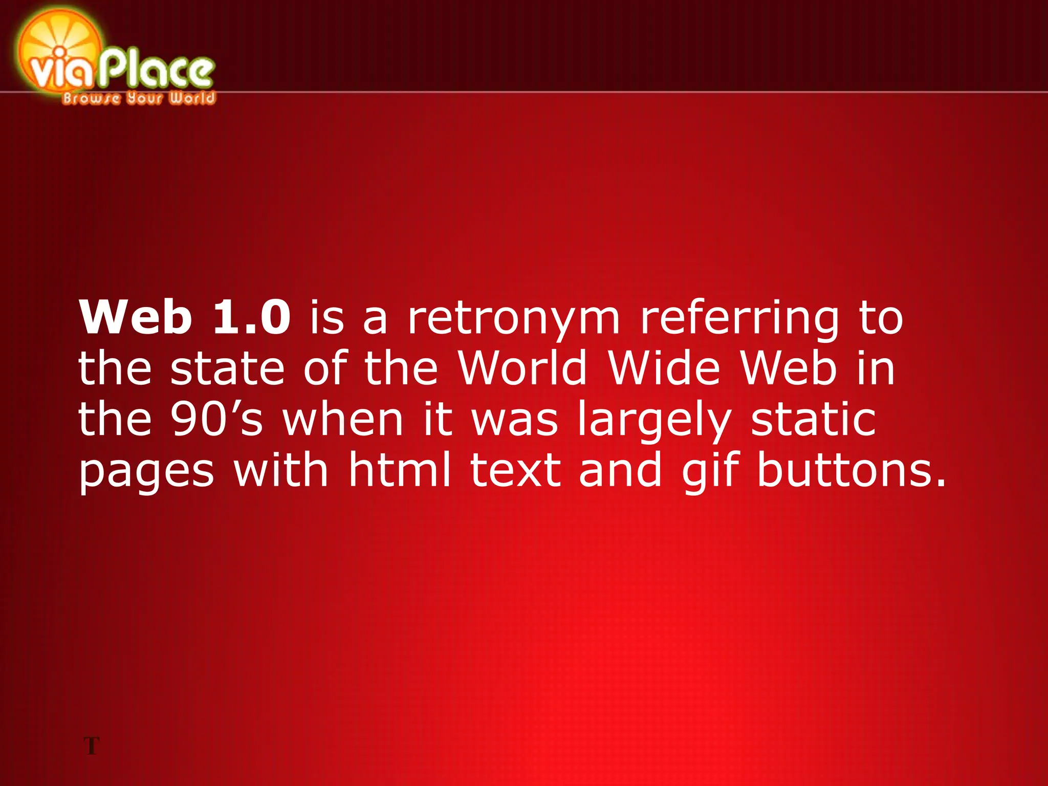 Web 1.0  is a retronym referring to the state of the World Wide Web in the 90’s when it was largely static pages with html text and gif buttons. T 