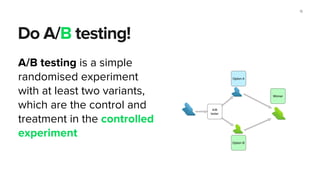 Do A/B testing!
15
A/B testing is a simple
randomised experiment
with at least two variants,
which are the control and
treatment in the controlled
experiment
 