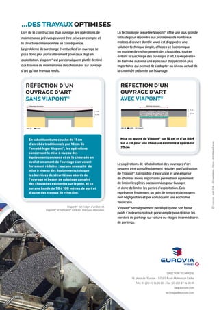 4 cm 
DIRECTION TECHNIQUE 
18, place de l’Europe - 92565 Rueil-Malmaison Cedex 
Tél. : 33 (0)1 47 16 38 00 - Fax : 33 (0)1 47 16 38 01 
www.eurovia.com 
technique@eurovia.com 
- Août 2014 - 500 exemplaires - Photos : photothèque Eurovia 
Lors de la construction d’un ouvrage, les opérations de 
maintenance prévues peuvent être prises en compte et 
la structure dimensionnée en conséquence. 
Le problème de surcharge éventuelle d’un ouvrage se 
pose donc plus particulièrement pour ceux déjà en 
exploitation. Viapont® est par conséquent plutôt destiné 
aux travaux de maintenance des chaussées sur ouvrage 
d’art qu’aux travaux neufs. 
La technologie brevetée Viapont® offre une plus grande 
latitude pour répondre aux problèmes de nombreux 
maîtres d’oeuvre dont le souci est d’apporter une 
solution technique simple, efficace et économique 
en matière de rechargement des chaussées, tout en 
évitant la surcharge des ouvrages d’art. La «légèreté» 
de l’enrobé autorise une épaisseur d’application plus 
importante qui permet de s’adapter au niveau actuel de 
la chaussée présente sur l’ouvrage. 
Les opérations de réhabilitation des ouvrages d’art 
peuvent être considérablement réduites par l’utilisation 
de Viapont®. La rapidité d’exécution et une emprise 
de chantier moins importante permettent également 
de limiter les gênes occasionnées pour l’usager 
et donc de limiter les pertes d’exploitation. Cela 
représente finalement un gain de temps et de moyens 
non négligeables et par conséquent une économie 
financière. 
Viapont® sera également privilégié quand son faible 
poids s’avèrera un atout, par exemple pour réaliser les 
enrobés de parkings sur toiture ou étages intermédiaires 
de parkings. 
Rabotage nécessaire 
GB 
BBM 
4 cm 
11 cm 
réfection d’un 
ouvrage d’art 
sans Viapont® 
GB 
Rabotage nécessaire 
BBM Viapont 
16 cm 
réfection d’un 
ouvrage d’art 
avec Viapont® 
...des travaux optimisés 
En substituant une couche de 11 cm 
d’enrobés traditionnels par 16 cm de 
l’enrobé léger Viapont®, les opérations 
concernant la mise à niveau des 
équipements annexes et de la chaussée en 
aval et en amont de l’ouvrage s’en voient 
fortement réduites : aucune nécessité de 
mise à niveau des équipements tels que 
les barrières de sécurité aux abords de 
l’ouvrage ni besoin de rabotage complet 
des chaussées existantes sur le pont, et ce 
sur une bande de 50 à 100 mètres de part et 
d’autre des travaux de réfection. 
Viapont® fait l’objet d’un brevet. 
Viapont® et Tempera® sont des marques déposées. 
Mise en oeuvre de Viapont® sur 16 cm et d’un BBM 
sur 4 cm pour une chaussée existante d’épaisseur 
20 cm 

