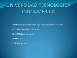 TEMA: Incidencia del Grooming o acoso sexual utilizando tics.
MATERIA: Tecnología Educativa
NOMBRE: Lena Saavedra C.
TALLER: 3.1
FECHA: 4/05/2013
 