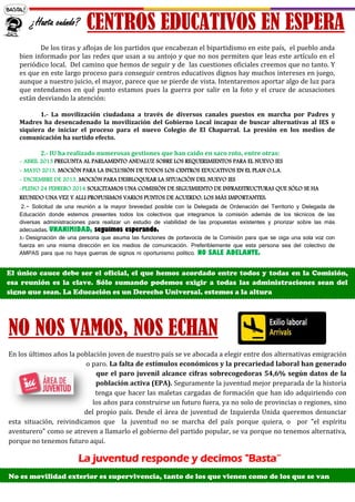 CENTROS EDUCATIVOS EN ESPERA
NO NOS VAMOS, NOS ECHAN
En los últimos años la población joven de nuestro país se ve abocada a elegir entre dos alternativas emigración
o paro. La falta de estímulos económicos y la precariedad laboral han generado
que el paro juvenil alcance cifras sobrecogedoras 54,6% según datos de la
población activa (EPA). Seguramente la juventud mejor preparada de la historia
tenga que hacer las maletas cargadas de formación que han ido adquiriendo con
los años para construirse un futuro fuera, ya no solo de provincias o regiones, sino
del propio país. Desde el área de juventud de Izquierda Unida queremos denunciar
esta situación, reivindicamos que la juventud no se marcha del país porque quiera, o por "el espíritu
aventurero" como se atreven a llamarlo el gobierno del partido popular, se va porque no tenemos alternativa,
porque no tenemos futuro aquí.
La juventud responde y decimos "Basta”
No es movilidad exterior es supervivencia, tanto de los que vienen como de los que se van
¿Hasta cuándo?
De los tiras y aflojas de los partidos que encabezan el bipartidismo en este país, el pueblo anda
bien informado por las redes que usan a su antojo y que no nos permiten que leas este artículo en el
periódico local. Del camino que hemos de seguir y de las cuestiones oficiales creemos que no tanto. Y
es que en este largo proceso para conseguir centros educativos dignos hay muchos intereses en juego,
aunque a nuestro juicio, el mayor, parece que se pierde de vista. Intentaremos aportar algo de luz para
que entendamos en qué punto estamos pues la guerra por salir en la foto y el cruce de acusaciones
están desviando la atención:
1.- La movilización ciudadana a través de diversos canales puestos en marcha por Padres y
Madres ha desencadenado la movilización del Gobierno Local incapaz de buscar alternativas al IES o
siquiera de iniciar el proceso para el nuevo Colegio de El Chaparral. La presión en los medios de
comunicación ha surtido efecto.
2.- IU ha realizado numerosas gestiones que han caído en saco roto, entre otras:
- ABRIL 2013 PREGUNTA AL PARLAMENTO ANDALUZ SOBRE LOS REQUERIMIENTOS PARA EL NUEVO IES
- MAYO 2013, MOCIÓN PARA LA INCLUSIÓN DE TODOS LOS CENTROS EDUCATIVOS EN EL PLAN O.L.A.
- DICIEMBRE DE 2013, MOCIÓN PARA DESBLOQUEAR LA SITUACIÓN DEL NUEVO IES
-PLENO 24 FEBRERO 2014 SOLICITAMOS UNA COMISIÓN DE SEGUIMIENTO DE INFRAESTRUCTURAS QUE SÓLO SE HA
REUNIDO UNA VEZ Y ALLI PROPUSIMOS VARIOS PUNTOS DE ACUERDO, LOS MÁS IMPORTANTES:
2.- Solicitud de una reunión a la mayor brevedad posible con la Delegada de Ordenación del Territorio y Delegada de
Educación donde estemos presentes todos los colectivos que integramos la comisión además de los técnicos de las
diversas administraciones para realizar un estudio de viabilidad de las propuestas existentes y priorizar sobre las más
adecuadas. UNANIMIDAD, seguimos esperando.
3.- Designación de una persona que asuma las funciones de portavocía de la Comisión para que se oiga una sola voz con
fuerza en una misma dirección en los medios de comunicación. Preferiblemente que esta persona sea del colectivo de
AMPAS para que no haya guerras de signos ni oportunismo político. NO SALE ADELANTE.
El único cauce debe ser el oficial, el que hemos acordado entre todos y todas en la Comisión,
esa reunión es la clave. Sólo sumando podemos exigir a todas las administraciones sean del
signo que sean. La Educación es un Derecho Universal, estemos a la altura
 
