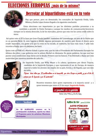 ELECCIONES EUROPEAS ¿más de lo mismo?
Derrotar al bipartidismo está en tu voto
Hay que pensar, pero no demasiado; los concejales de Izquierda Unida, Lidia
Milena y Emilio López hemos llegado a la siguiente conclusión:
Estas elecciones son importantes ya que los distintos partidos presentan a su
candidato a presidir la Unión Europea y aunque los medios de comunicación favorecen
siempre en la misma dirección, la de los mercados, parece que esta vez las cartas están sobre la
mesa:
Así quien vote al PP lo hace por Jean-Claude Juncker, ciudadano de Luxemburgo, un país de la Unión que
es un paraíso fiscal. Sí, esos lugares a donde algunos personajes de nuestro país llevan el dinero para
evadir impuestos, esa gente a la que la crisis no ha tocado, al contrario, los hace más ricos. Y pide más
recortes a Rajoy, que si le dejamos, los hará.
Quien vote al PSOE es a Martin Schulz a quien vota, que ha sido el Presidente del Parlamento Europeo los
últimos dos años y que gobierna con la señora Merkel en Alemania. En pocas palabras, los que nos han
puesto unas condiciones muy claras con la deuda: Primero son los bancos. Y ha felicitado a Rajoy por más
austeridad, por nuestros recortes de cada día…
En Izquierda Unida, con Willy Meyer a la cabeza, apostamos por Alexis Tsipras,
candidato de la Izquierda Europea, y que representa al sur de Europa, de manera
especial a todos los jóvenes sin empleo de su país, Grecia, y de España, que son más
del 60%.
Tsipras tiene claro que “el neoliberalismo no es invencible, que otra Europa es posible, y que el día 25
votamos por la Izquierda o por la austeridad”.
Nosotros tenemos claro quien representa a la mayoría social y a
quien tenemos que votar el 25 de mayo: Izquierda Unida,
Salud, Lidia Milena y Emilio López
Síguenos: http://iualbolote.blogspot iu-lv-albolote@hotmail.com
En IU ALBOLOTE creemos en la
participación ciudadana, aporta tus ideas
al Programa para las próximas Elecciones
Municipales
 