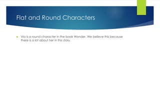 Flat and Round Characters 
 Via is a round character in the book Wonder. We believe this because 
there is a lot about her in this story. 
