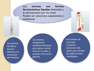 Los enemas son formas
farmacéuticas líquidas destinadas a
la administración por vía rectal.
Pueden ser soluciones, suspensiones o
emulsiones
Los enemas
de efecto
local se
destinan a la
evacuación
del intestino
Los enemas
terapéuticos
contienen fármacos
para ejercer acción
local en el colon o
producir una acción
general.
Los enemas de
contraste
contienen
sustancias radi-
opacas para facilitar
las exploraciones
radiológicas.
 