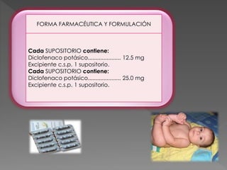 FORMA FARMACÉUTICA Y FORMULACIÓN
Cada SUPOSITORIO contiene:
Diclofenaco potásico..................... 12.5 mg
Excipiente c.s.p. 1 supositorio.
Cada SUPOSITORIO contiene:
Diclofenaco potásico..................... 25.0 mg
Excipiente c.s.p. 1 supositorio.
 