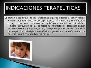  Tratamiento breve de las afecciones agudas citadas a continuación:
• Dolor postraumático y postoperatorio, inflamación y tumefacción,
p. ej., tras una intervención quirúrgica dental u ortopédica.
• Como adyuvante en las infecciones inflamatorias dolorosas graves
del oído, nariz o garganta, p. ej., faringoamigdalitis, otitis. Con el fin
de sequir los principios terapéuticos generales, la enfermedad de
base se tratará con una terapia básica.
 
