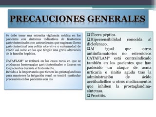 Se debe tener una estrecha vigilancia médica en los
pacientes con síntomas indicativos de trastornos
gastrointestinales con antecedentes que sugieran úlcera
gastrointestinal con colitis ulcerativa o enfermedad de
Crohn así como en los que tengan una grave alteración
de la función hepática.
CATAFLAM* se retirará en los casos raros en que se
produzcan hemorragias gastrointestinales o úlceras en
los pacientes durante el tratamiento.
Debido a la importancia que tienen las prostaglandinas
para mantener la irrigación renal se tendrá particular
precaución en los pacientes con ins
Úlcera péptica.
Hipersensibilidad conocida al
diclofenaco.
Al igual que otros
antiinflamatorios no esteroideos
CATAFLAM* está contraindicado
también en los pacientes que han
padecido un ataque de asma
urticaria o rinitis aguda tras la
administración de ácido
acetilsalicílico u otros medicamentos
que inhiben la prostaglandina-
sintetasa.
Proctitis.
 