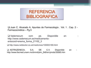  Juan C. Alvarado A. Apuntes de Farmacología . Vol. 1 . Cap. 2 -
Farmacocinética – Pg.5
 Vademecum com pe. Disponible en :
http://www.vademecum.es/medicamento-
entocord+enema_forma_21102_3
 http://www.netdoctor.co.uk/medicines/100003189.html
 ASTRAZENECA, S.A. DE C.V. Disponible en :
http://www.facmed.unam.mx/bmnd/plm_2k8/src/prods/35065.htm
 