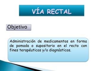 Administración de medicamentos en forma
de pomada o supositorio en el recto con
fines terapéuticos y/o diagnósticos.
VÍA RECTAL
 