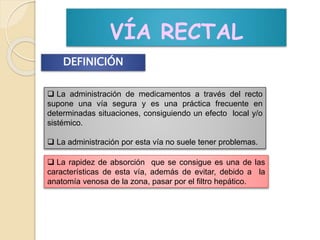 VÍA RECTAL
DEFINICIÓN
 La administración de medicamentos a través del recto
supone una vía segura y es una práctica frecuente en
determinadas situaciones, consiguiendo un efecto local y/o
sistémico.
 La administración por esta vía no suele tener problemas.
 La rapidez de absorción que se consigue es una de las
características de esta vía, además de evitar, debido a la
anatomía venosa de la zona, pasar por el filtro hepático.
 