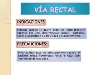 VÍA RECTAL
INDICACIONES
Indicada cuando se quiere evitar un tracto digestivo
superior por unas determinadas causas , patología,
sabor desagradable o agresividad del medicamento.
PRECAUCIONES:
Evitar utilizar esta vía principalmente cuando el
paciente tenga hemorragia rectal o haya sido
intervenido de esta zona.
 