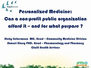 Personalized Medicine:,[object Object],Can a non-profit public organization,[object Object],afford it – and for what purpose ?,[object Object],Nicky Liebermann  MD, Head – Community Medicine Division,[object Object],ShmuelKlang PHD, Head – Pharmacology and Pharmacy ,[object Object],Clalit Health Services,[object Object]