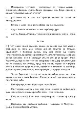 - Маестрално, честитам - одобровољи се генерал Антун. -
Егзотично, афрички. Џумла. Заиста маестрал- но... Један снажни и
заједнички аплауз за нашу ЏунГлу
- разгалами се, а само нас тројица, колико се сећам, не
заплаудирасмо.
- Џунгла и јесмо - рече доктор Јоган кад смо одлазили.
- Ајдук. Како би липо било то име - гунђао је Јуре.
- Ајдук... Ајдуци... Ускоци... толико прелипих нашије имена - једио
се.
X- X- X-
У Џумлу више нисам одлазио. Сакала ме одведе код свог ујака и
препоручи за мене два велика лимена сандука за селидбу.
Ординацију у Каирској улици, коју сам купио од Николе
Голооточанина, продадох једном Индусу, а кућу пуковнику замбијске
војске, школова- ном у Београду. Желео сам да је продам Алији
Калигули, али је он већ себи био капарисао сарај у Дар ес Саламу. Док
сам се паковао, као утвара, пред саму поноћ, појави се Милутин.
Витак и мишићав, пуца од снаге, одевен као излетник на сафарију,
дугачка му коса, на потиљку мало проређена, а зулуфи поседели.
- Ђе си, буразеру - стегну ме оним медвеђим рука- ма, па се
залете и загрли и слугу Филипа. - А ђе ми је Џими? - као ветар, истрча
у врт испред куће.
- Џими је умро, бана - обриса сузе слуга Филип.
- Од старости... ово му је син, исто Џими - показа на вучјака, који
је, са неповерењем, помало режећи, посма- трао незнанца.
- Како си стигао? Што ниси телефонирао? - сипам му пиће у
чашу.
- Нормално, као слободан грађанин - зацерека се Милутин. -
Малме-Лондон-Најроби-Лусака.
 