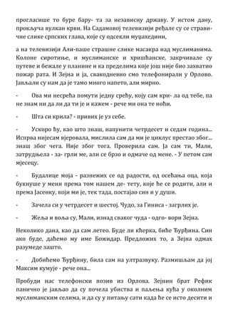 прогласише то буре бару- та за независну државу. У истом дану,
прокључа вулкан крви. На Садамовој телевизији ређале су се страви-
чне слике српских глава, које су одсекли муџахедини,
а на телевизији Али-паше страшне слике масакра над муслиманима.
Колоне сиротиње, и муслиманске и хришћанске, закрчивале су
путеве и бежале у планине и ка пределима које још није био захватио
пожар рата. И Зејна и ја, свакодневно смо телефонирали у Орлово.
Јављали су нам да је тамо много напето, али мирно.
- Ова ми несрећа помути једну срећу, коју сам кри- ла од тебе, па
не знам ни да ли да ти је и кажем - рече ми она те ноћи.
- Шта си крила? - привих је уз себе.
- Ускоро ћу, као што знаш, напунити четрдесет и седам година...
Испрва нијесам вјеровала, мислила сам да ми је циклус престао због...
знаш због чега. Није због тога. Проверила сам. Ја сам ти, Мали,
затрудњела - за- грли ме, али се брзо и одмаче од мене. - У петом сам
мјесецу.
- Будалице моја - разнежих се од радости, од осећања оца, која
букнуше у мени према том нашем де- тету, које ће се родити, али и
према Јасенку, који ми је, тек тада, постајао син и у души.
- Зачела си у четрдесет и шестој. Чудо, за Гиниса - загрлих је.
- Жеља и воља су, Мали, изнад сваког чуда - одго- вори Зејна.
Неколико дана, као да сам летео. Буде ли кћерка, биће Ђурђина. Син
ако буде, даћемо му име Божидар. Предложих то, а Зејна одмах
разумеде зашто.
- Добићемо Ђурђину, била сам на ултразвуку. Размишљам да јој
Максим кумује - рече она...
Пробуди нас телефонски позив из Орлова. Зејнин брат Рефик
панично је јављао да су почела убиства и паљења кућа у околним
муслиманским селима, и да су у питању сати када ће се исто десити и
 