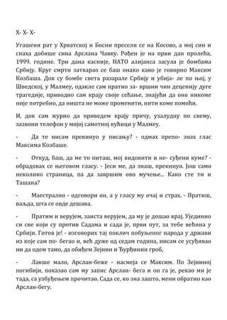 X- X- X-
Угашени рат у Хрватској и Босни пресели се на Косово, а мој син и
снаха добише сина Арслана Чавку. Рођен је на први дан пролећа,
1999. године. Три дана касније, НАТО алијанса засула је бомбама
Србију. Круг смрти затварао се баш онако како је говорио Максим
Козбаша. Док су бомбе света разарале Србију и убија- ле по њој, у
Шведској, у Малмеу, одакле сам пратио за- вршни чин деценију дуге
трагедије, приводио сам крају своје сећање, знајући да оно никоме
није потребно, да ништа не може променити, нити коме помоћи.
И, док сам журио да приведем крају причу, узалудну по свему,
зазвони телефон у мојој самотној кућици у Малмеу.
- Да те нисам прекинуо у писању? - одмах препо- знах глас
Максима Козбаше.
- Откуд, баш, да ме то питаш, мој видовити и не- суђени куме? -
обрадовах се његовом гласу. - Јеси ме, да знаш, прекинуо. Још само
неколико страница, па да завршим ово мучење... Како сте ти и
Ташана?
- Маестрално - одговори он, а у гласу му очај и страх. - Пратиш,
ваљда, шта се овде дешава.
- Пратим и верујем, заиста верујем, да му је дошао крај. Ујединио
си све који су против Садама и сада је, први пут, за тебе већина у
Србији. Готов је! - изговорих тај поклич побуњеног народа у држави
из које сам по- бегао и, већ дуже од седам година, нисам се усуђивао
ни да одем тамо, да обиђем Зејнин и Ђурђинин гроб,
- Лакше мало, Арслан-беже - насмеја се Максим. По Зејниној
погибији, показао сам му запис Арслан- бега и он га је, рекао ми је
тада, са узбуђењем прочитао. Сада се, ко зна зашто, мени обратио као
Арслан-бегу.
 