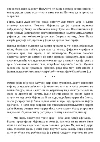 био његов, него наш рат. Поручите му да не потреса кости мртвих! -
махну руком према вра- тима и тиме показа Енглезу да је примање
завршено.
Убрзо, једна луда женска жеља натегну лук траге- дије и одапе
стријелу пропасти. Пожеље Мејлишах да јој султан прикаже
побједоносну битку на хоћимском пољу. Сулејман Величанствени је
своје побједе цариградској свјетини показивао на Атмејдану, а Осман
ријеши да оно хоћимско јутро, кад Спартак погину, Леле Мајке
изгуби руку а ја око, пресели у један од вртова свог сараја.
Испред тврђаве склепане од дасака грували су то- пови, одјекивале
мине, бљештале сабље, укрштала се копља, фијукале стријеле и
пушчана зрна, ама права, а не маневарска. Мејлишах заносно
посматра битку, па одмах и не виђе страшни баксузлук. Зрно једно
пушчано долеће као лудо и слијепо и погоди у њеном наручју право у
срце Османовог и њеног сина, несрећног царевића Омера... Султан
заповиједа да се представа прекине, рида над мрт- вим сином, а
језиви лелек учесника и посматрача битке одлијеже Стамболом. (...)
* * *
Осман више није био одлучни цар, него рушевина. Хефти неколико
није му се могло прићи, нити је ко могао знати шта му се све мота по
глави. Опијум, вино и слат- киши одржаваху га у животу. Ненадано,
једва се држећи на ногама, једне вечери изађе из својих одаја и
запути се код своје Мејлишах. И до тада, од рођења царевића Омера,
за све у сарају она је била царева жена и цари- ца, премда не бијаху
вјенчани. Те ноћи он је запроси, она прихвати са рахатлуком и вјером
да ће Осману родити новог царевића, ама се таквом браку успротиви
сва уле- ма. Слушао сам ту расправу и галаму на великом дивану.
- Ми, царе, поштујемо твоје срце - рече хоџа Омер ефендија. -
Волиш пресвијетлу Мејлишах и воли је, али она ти не може бити
жена по закону и адетима твојих славних предака. Мејлишах је, царе
наш, слободна жена, а сина твог, будућег цара нашег, мора родити
само ро- биња, она робиња која је у раној младости отргнута из свог
 
