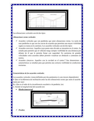 Las alineaciones verticales son de dos tipos: 
Alineaciones rectas verticales 
 Acuerdos verticales que son parábolas que unen alineaciones rectas. La razón de 
usar parábolas es que son las curvas de acuerdo que permiten una mayor visibilidad 
según se avanza en la carretera. Los acuerdos verticales son de dos tipos: 
 Acuerdos convexos: Aquellos cuyo punto más elevado se encuentra en el centro. Se 
estudia para permitir que el vehículo tenga siempre visibilidad de una distancia por 
delante de él que le permita frenar con seguridad. En carreteras de grandes 
velocidades estos acuerdos deben permitir visualizar un obstáculo a centenares de 
metros. 
 Acuerdos cóncavos: Aquellos con la cavidad en el centro.7 Sus dimensiones y 
características se estudian para que permita una correcta visibilidad en condiciones 
nocturnas. 
Características de los acuerdos verticales 
Los acuerdos verticales vienen definidos por dos parámetros (y uno tercero dependiente): 
θ: Que es la diferencia de inclinación entre las dos alineaciones rectas que unen el acuerdo. 
(tanto por uno) 
Kv: Que es el radio de la circunferencia osculatriz a la parábola. (m) 
L: Siendo la longitud total del acuerdo (m) 
 Diseño transversal 
 Peraltes 
 