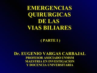 EMERGENCIAS QUIRURGICAS DE LAS  VIAS BILIARES Dr. EUGENIO VARGAS CARBAJAL PROFESOR ASOCIADO UNMSM MAESTRIA EN INVESTIGACION Y DOCENCIA UNIVERSITARIA ( PARTE I ) 