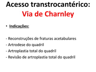 Acesso transtrocantérico:
Via de Charnley
• Indicações:
- Reconstruções de fraturas acetabulares
- Artrodese do quadril
- Artroplastia total do quadril
- Revisão de artroplastia total do quadril
 