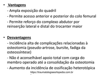 • Vantagens
- Ampla exposição do quadril
- Permite acesso anterior e posterior do colo femural
- Permite reforço do complexo abdutor por
reinserção lateral e distal do trocanter maior
• Desvantagens
- Incidência alta de complicações relacionadas à
osteotomia (pseudo-artrose, bursite, fadiga da
osteossíntese)
- Não é aconselhável apoio total com carga do
membro operado até a consolidação da osteotomia
- Aumento da incidência de ossificação heterotópica
https://traumatologiaeortopedia.com.br
 