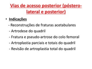 Vias de acesso posterior (póstero-
lateral e posterior)
• Indicações
- Reconstruções de fraturas acetabulares
- Artrodese do quadril
- Fratura e pseudo-artrose do colo femoral
- Artroplastia parciais e totais do quadril
- Revisão de artroplastia total do quadril
 