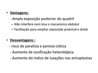 • Vantagens:
- Ampla exposição posterior do quadril
– Não interfere nem lesa o mecanismo abdutor
– Facilitação para ampliar exposição proximal e distal
• Desvantagens :
- risco de paralisia e paresia ciática
- Aumento de ossificação heterotópica
- Aumento do índice de luxações nas artroplastias
 