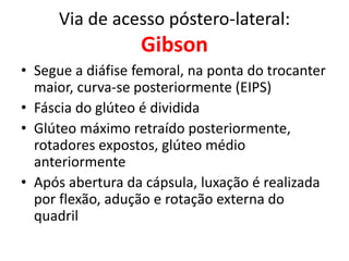 Via de acesso póstero-lateral:
Gibson
• Segue a diáfise femoral, na ponta do trocanter
maior, curva-se posteriormente (EIPS)
• Fáscia do glúteo é dividida
• Glúteo máximo retraído posteriormente,
rotadores expostos, glúteo médio
anteriormente
• Após abertura da cápsula, luxação é realizada
por flexão, adução e rotação externa do
quadril
 