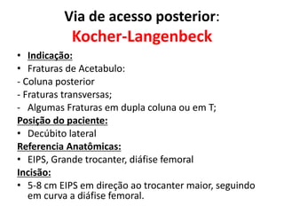 Via de acesso posterior:
Kocher-Langenbeck
• Indicação:
• Fraturas de Acetabulo:
- Coluna posterior
- Fraturas transversas;
- Algumas Fraturas em dupla coluna ou em T;
Posição do paciente:
• Decúbito lateral
Referencia Anatômicas:
• EIPS, Grande trocanter, diáfise femoral
Incisão:
• 5-8 cm EIPS em direção ao trocanter maior, seguindo
em curva a diáfise femoral.
 