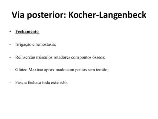 Via posterior: Kocher-Langenbeck
• Fechamento:
- Irrigação e hemostasia;
- Reinserção músculos rotadores com pontos ósseos;
- Glúteo Maximo aproximado com pontos sem tensão;
- Fascia fechada toda extensão.
 