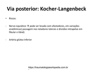 Via posterior: Kocher-Langenbeck
• Riscos:
- Nervo isquiático  pode ser lesado com afastadores, em variações
anatômicas( passagem nos rotadores laterais e divisões intrapelve em
fibular e tibial)
- Artéria glútea inferior
https://traumatologiaeortopedia.com.br
 