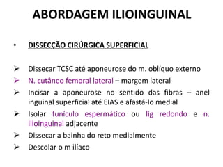 ABORDAGEM ILIOINGUINAL
• DISSECÇÃO CIRÚRGICA SUPERFICIAL
 Dissecar TCSC até aponeurose do m. oblíquo externo
 N. cutâneo femoral lateral – margem lateral
 Incisar a aponeurose no sentido das fibras – anel
inguinal superficial até EIAS e afastá-lo medial
 Isolar funículo espermático ou lig redondo e n.
ilioinguinal adjacente
 Dissecar a bainha do reto medialmente
 Descolar o m ilíaco
 