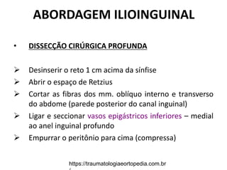 ABORDAGEM ILIOINGUINAL
• DISSECÇÃO CIRÚRGICA PROFUNDA
 Desinserir o reto 1 cm acima da sínfise
 Abrir o espaço de Retzius
 Cortar as fibras dos mm. oblíquo interno e transverso
do abdome (parede posterior do canal inguinal)
 Ligar e seccionar vasos epigástricos inferiores – medial
ao anel inguinal profundo
 Empurrar o peritônio para cima (compressa)
https://traumatologiaeortopedia.com.br
 