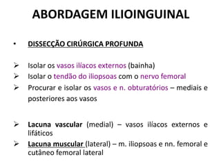 ABORDAGEM ILIOINGUINAL
• DISSECÇÃO CIRÚRGICA PROFUNDA
 Isolar os vasos ilíacos externos (bainha)
 Isolar o tendão do iliopsoas com o nervo femoral
 Procurar e isolar os vasos e n. obturatórios – mediais e
posteriores aos vasos
 Lacuna vascular (medial) – vasos ilíacos externos e
lifáticos
 Lacuna muscular (lateral) – m. iliopsoas e nn. femoral e
cutâneo femoral lateral
 