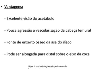 • Vantagens:
- Excelente visão do acetábulo
- Pouca agressão a vascularização da cabeça femural
- Fonte de enxerto ósseo da asa do ilíaco
- Pode ser alongada para distal sobre o eixo da coxa
https://traumatologiaeortopedia.com.br
 