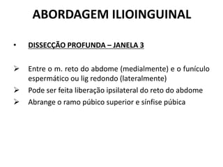 ABORDAGEM ILIOINGUINAL
• DISSECÇÃO PROFUNDA – JANELA 3
 Entre o m. reto do abdome (medialmente) e o funículo
espermático ou lig redondo (lateralmente)
 Pode ser feita liberação ipsilateral do reto do abdome
 Abrange o ramo púbico superior e sínfise púbica
 