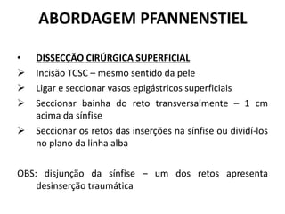 ABORDAGEM PFANNENSTIEL
• DISSECÇÃO CIRÚRGICA SUPERFICIAL
 Incisão TCSC – mesmo sentido da pele
 Ligar e seccionar vasos epigástricos superficiais
 Seccionar bainha do reto transversalmente – 1 cm
acima da sínfise
 Seccionar os retos das inserções na sínfise ou dividí-los
no plano da linha alba
OBS: disjunção da sínfise – um dos retos apresenta
desinserção traumática
 