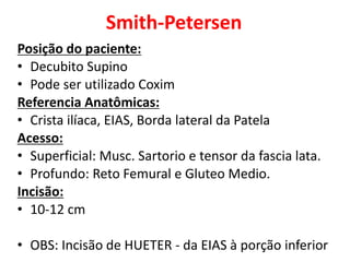 Smith-Petersen
Posição do paciente:
• Decubito Supino
• Pode ser utilizado Coxim
Referencia Anatômicas:
• Crista ilíaca, EIAS, Borda lateral da Patela
Acesso:
• Superficial: Musc. Sartorio e tensor da fascia lata.
• Profundo: Reto Femural e Gluteo Medio.
Incisão:
• 10-12 cm
• OBS: Incisão de HUETER - da EIAS à porção inferior
 