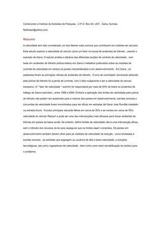 Construindo e Instituto de Estradas de Pesquisa , U.P.O. Box 40, UST , Gana, Kumasi.

fkafukaar@yahoo.com


Resumo

A velocidade tem sido considerado um dos fatores mais comuns que contribuem em colisões de veículos.

Este estudo explora a velocidade do veículo como um fator na causa de acidentes de trânsito , usando o

exemplo de Gana. O estudo analisa a eficácia das diferentes acções de controlo de velocidade , com

base em acidentes de trânsito polícia relatou em Gana e trabalhos publicados sobre as medidas de

controle de velocidade em ambos os países industrializados e em desenvolvimento . Em Gana , os

pedestres foram as principais vítimas de acidentes de trânsito . O erro de controlador dominante atribuído

pela polícia de trânsito foi a perda de controle, com o fator subjacente a ser a velocidade do veículo

excessivo. O " fator de velocidade " sozinho foi responsável por mais de 50% de todos os acidentes de

tráfego de Gana rodoviário , entre 1998 e 2000. Embora a aplicação dos limites de velocidade pela polícia

de trânsito não podem ser acessíveis para a maioria dos países em desenvolvimento, bandas sonoras e

corcundas de velocidade foram encontrados para ser eficaz em estradas de Gana. tiras Rumble instalado

na estrada Accra , Kumasi principais reduzida falhas em cerca de 35% e as mortes em cerca de 55%.

velocidade do veículo Reduzir a pode ser uma das intervenções mais eficazes para travar acidentes de

trânsito em países de baixa renda. No entanto, definir limites de velocidade não é uma intervenção eficaz,

sem o trânsito dos recursos da lei para assegurar que os limites sejam cumpridos. Os países em

desenvolvimento também devem olhar para as medidas de velocidade de redução , como lombadas e

bandas sonoras , as estradas que segregam os usuários de alta e baixa velocidade, e soluções

tecnológicas, tais como reguladores de velocidade , bem como uma maior sensibilização do público para

o problema.
 