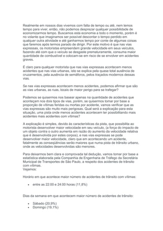 Realmente em nossos dias vivemos com falta de tempo ou até, nem temos
tempo para viver, então, não podemos desprezar qualquer possibilidade de
economizarmos tempo. Buscamos esta economia a todo o momento, porém é
no volante que imaginamos ser possível descontar o tempo perdido em
qualquer outra atividade e até ganharmos tempo por conte de algumas coisas
que faremos após termos parado de dirigir. Por este motivo é que nas vias
expressas, os motoristas empreendem grande velocidade em seus veículos,
fazendo até com que o veículo se desgaste prematuramente, consuma maior
quantidade de combustível e colocam-se em risco de se envolver em acidentes
graves.

É claro para qualquer motorista que nas vias expressas acontecem menos
acidentes que nas vias urbanas, isto se explica pela quase total ausência de
cruzamentos, pela ausência de semáforos, pelos traçados modernos dessas
vias.

Se nas vias expressas acontecem menos acidentes, podemos afirmar que são
as vias urbanas, as ruas, locais de maior perigo para se trafegar?

Podemos se quisermos nos basear apenas na quantidade de acidentes que
aconteçam nos dois tipos de vias, porém, se quisermos tomar por base a
proporção de vítimas feridas ou mortas por acidente, vamos verificar que as
vias expressas são muito mais perigosas. Qual será a explicação para esta
situação, uma pista onde menos acidentes acontecem ter possibilitando mais
acidentes mais acidentes com vítimas?

A explicação é simples, devido às características da pista, que possibilita ao
motorista desenvolver maior velocidade em seu veículo, (a força do impacto de
um objeto contra o outro aumenta em razão do aumento da velocidade relativa
que é desenvolvida por estes corpos), e nas vias expressas se pode
desenvolver maior velocidade, claro que em acontecendo um acidente,
fatalmente as conseqüências serão maiores que numa pista de trânsito urbano,
onde as velocidades desenvolvidas são menores.

Para deixarmos bem clara e comprovada tal dedução, vamos tomar por base a
estatística elaborada pela Companhia de Engenharia de Tráfego da Secretária
Municipal de Transportes de São Paulo, a respeito dos acidentes de trânsito
com vítimas.
Vejamos:

Horário em que acontece maior número de acidentes de trânsito com vítimas:

   •   entre as 22:00 e 24:00 horas (11,8%)


Dias da semana em que acontecem maior número de acidentes de trânsito:

   •   Sábado (20,9%)
   •   Domingo (19,1%)
 