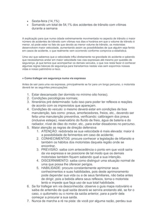 •   Sexta-feira (14,1%)
   •   Somando um total de 54,1% dos acidentes de trânsito com vítimas
       durante a semana


A explicação para que numa cidade extremamente movimentada no aspecto de trânsito o maior
número de acidentes de trânsito com vítimas nos dias e horários em que o volume de trânsito é
menor, só pode estar no fato de que devido ao menor volume de trânsito, os motoristas
desenvolvem maior velocidade, aumentando assim as possibilidades de que alguém seja ferido
em casos de acidente, o que realmente vem ocorrendo conforme comprova a estatística.

Uma vez que sabemos que a velocidade influi diretamente na gravidade do acidente e sabendo
que necessitamos andar em maior velocidade nas vias expressas até mesmo por questão de
segurança, já que temos que acompanhar os demais veículos, o que nos resta fazer é conhecer
algumas regras básicas de segurança para transitarmos nestas vias sem expormos nossas
vidas e nosso patrimônio a risco.


» Como trafegar em segurança numa via expressa

Antes de sair para uma via expressa, principalmente se for para um longo percurso, o motorista
deverá ter as seguintes preocupações:

   1. Estar descansado (ter dormido no mínimo oito horas);
   2. Condições psicológicas normais;
   3. Itinerários pré determinado: tudo isso para poder ter reflexos e reações
      de acordo com os imprevistos que apareçam.
   4. Condições do veículo: o mesmo deverá estar em condições de boa
      manutenção, tais como: pneus, amortecedores, freios, etc., devendo ser
      feita uma manutenção preventiva, verificando: calibragem dos pneus
      (inclusive estepe), reservatório do fluído de freio, água de bateria e do
      radiador, nível de óleo do motor, etc., para evitar dissabores no percurso.
   5. Maior atenção as regras de direção defensiva
          1. ATENÇÃO: redobrada se sua velocidade é mais elevada: maior é
              a possibilidade de ferimentos em caso de acidente;
          2. CONHECIMENTOS: procure conhecer a legislação de tr6ansito e
              também os hábitos dos motoristas daquela região onde se
              encontrar.
          3. PREVISÃO: saiba com antecedência o ponto em que você saíra
              da via expressa e se posicione de tal modo que os demais
              motoristas também fiquem sabendo qual a sua intenção.
          4. DISCERNIMENTO: saiba como distinguir uma situação normal de
              uma que possa lhe oferecer perigos.
          5. HABILIDADE: procure constantemente aprimorar seus
              conhecimentos e suas habilidades, pois deste aprimoramento
              pode depender sua vida ou a de seus familiares, não beba antes
              de dirigir, pois a bebida altera seus reflexos, torna o motorista
              lento e impede que faça uso de sua total habilidade.
   6. Se for trafegar em via desconhecida: observe o guia mapa rodoviário e
      saiba de antemão de qual saída deverá se servira anotando até, se for o
      caso, o quilometro ou o nome da saída anterior, para a partir dela
      começar a procurar a sua saída.
   7. Nunca de marcha a ré na pista: de você por alguma razão, perdeu sua
 