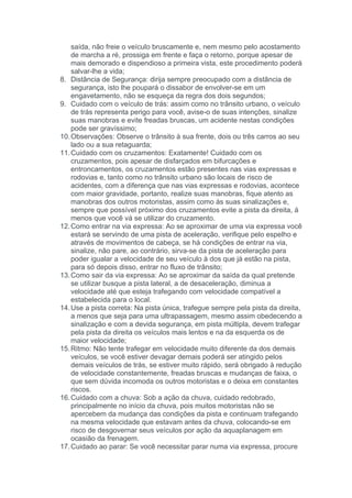saída, não freie o veículo bruscamente e, nem mesmo pelo acostamento
    de marcha a ré, prossiga em frente e faça o retorno, porque apesar de
    mais demorado e dispendioso a primeira vista, este procedimento poderá
    salvar-lhe a vida;
8. Distância de Segurança: dirija sempre preocupado com a distância de
    segurança, isto lhe poupará o dissabor de envolver-se em um
    engavetamento, não se esqueça da regra dos dois segundos;
9. Cuidado com o veículo de trás: assim como no trânsito urbano, o veículo
    de trás representa perigo para você, avise-o de suas intenções, sinalize
    suas manobras e evite freadas bruscas, um acidente nestas condições
    pode ser gravíssimo;
10. Observações: Observe o trânsito à sua frente, dois ou três carros ao seu
    lado ou a sua retaguarda;
11. Cuidado com os cruzamentos: Exatamente! Cuidado com os
    cruzamentos, pois apesar de disfarçados em bifurcações e
    entroncamentos, os cruzamentos estão presentes nas vias expressas e
    rodovias e, tanto como no trânsito urbano são locais de risco de
    acidentes, com a diferença que nas vias expressas e rodovias, acontece
    com maior gravidade, portanto, realize suas manobras, fique atento as
    manobras dos outros motoristas, assim como às suas sinalizações e,
    sempre que possível próximo dos cruzamentos evite a pista da direita, á
    menos que você vá se utilizar do cruzamento.
12. Como entrar na via expressa: Ao se aproximar de uma via expressa você
    estará se servindo de uma pista de aceleração, verifique pelo espelho e
    através de movimentos de cabeça, se há condições de entrar na via,
    sinalize, não pare, ao contrário, sirva-se da pista de aceleração para
    poder igualar a velocidade de seu veículo à dos que já estão na pista,
    para só depois disso, entrar no fluxo de trânsito;
13. Como sair da via expressa: Ao se aproximar da saída da qual pretende
    se utilizar busque a pista lateral, a de desaceleração, diminua a
    velocidade até que esteja trafegando com velocidade compatível a
    estabelecida para o local.
14. Use a pista correta: Na pista única, trafegue sempre pela pista da direita,
    a menos que seja para uma ultrapassagem, mesmo assim obedecendo a
    sinalização e com a devida segurança, em pista múltipla, devem trafegar
    pela pista da direita os veículos mais lentos e na da esquerda os de
    maior velocidade;
15. Ritmo: Não tente trafegar em velocidade muito diferente da dos demais
    veículos, se você estiver devagar demais poderá ser atingido pelos
    demais veículos de trás, se estiver muito rápido, será obrigado à redução
    de velocidade constantemente, freadas bruscas e mudanças de faixa, o
    que sem dúvida incomoda os outros motoristas e o deixa em constantes
    riscos.
16. Cuidado com a chuva: Sob a ação da chuva, cuidado redobrado,
    principalmente no início da chuva, pois muitos motoristas não se
    apercebem da mudança das condições da pista e continuam trafegando
    na mesma velocidade que estavam antes da chuva, colocando-se em
    risco de desgovernar seus veículos por ação da aquaplanagem em
    ocasião da frenagem.
17. Cuidado ao parar: Se você necessitar parar numa via expressa, procure
 