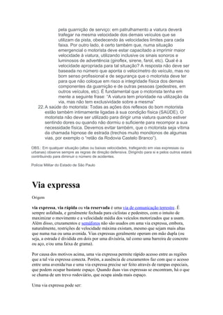 pela guarnição de serviço: em patrulhamento a viatura deverá
               trafegar na mesma velocidade dos demais veículos que se
               utilizam da pista, obedecendo às velocidades limites para cada
               faixa. Por outro lado, é certo também que, numa situação
               emergencial o motorista deve estar capacitado a imprimir maior
               velocidade à viatura, utilizando inclusive os sinais sonoros e
               luminosos de advertência (giroflex, sirene, farol, etc). Qual é a
               velocidade apropriada para tal situação? A resposta não deve ser
               baseada no número que aponta o velocímetro do veículo, mas no
               bom senso profissional e de segurança que o motorista deve ter
               para que não coloque em risco a integridade física dos demais
               componentes da guarnição e de outras pessoas (pedestres, em
               outros veículos, etc). É fundamental que o motorista tenha em
               mente a seguinte frase: “A viatura tem prioridade na utilização da
               via, mas não tem exclusividade sobre a mesma”
    22. A saúde do motorista: Todas as ações dos reflexos do bom motorista
        estão também intimamente ligadas à sua condição física (SAÚDE). O
        motorista não deve ser utilizado para dirigir uma viatura quando estiver
        sentindo dores ou quando não dormiu o suficiente para recompor a sua
        necessidade física. Devemos evitar também, que o motorista seja vítima
        da chamada hipnose de estrada (trechos muito monótonos de algumas
        vias, por exemplo o “retão da Rodovia Castelo Branco”).

OBS.: Em qualquer situação (altas ou baixas velocidades, trafegando em vias expressas ou
urbanas) observe sempre as regras de direção defensiva. Dirigindo para si e pelos outros estará
contribuindo para diminuir o número de acidentes.

Polícia Militar do Estado de São Paulo




Via expressa
Origem

via expressa, via rápida ou via reservada é uma via de comunicação terrestre. É
sempre asfaltada, e geralmente fechada para ciclistas e pedestres, com o intuito de
maximizar o movimento e a velocidade média dos veículos motorizados que a usam.
Além disso, cruzamentos e semáforos não são usados em uma via expressa, embora,
naturalmente, restrições de velocidade máxima existam, mesmo que sejam mais altas
que numa rua ou uma avenida. Vias expressas geralmente operam em mão dupla (ou
seja, a estrada é dividida em dois por uma divisória, tal como uma barreira de concreto
ou aço, e/ou uma faixa de grama).

Por causa dos motivos acima, uma via expressa permite rápido acesso entre as regiões
que a tal via expressa conecta. Porém, a ausência de cruzamentos faz com que o acesso
entre uma avenida/rua e uma via expressa precise ser feito através de rampas especiais,
que podem ocupar bastante espaço. Quando duas vias expressas se encontram, há o que
se chama de um trevo rodoviário, que ocupa ainda mais espaço.

Uma via expressa pode ser:
 