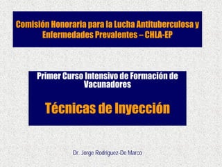 Comisión Honoraria para la Lucha Antituberculosa y
Enfermedades Prevalentes – CHLA-EP
Primer Curso Intensivo de Formación de
Vacunadores
Técnicas de Inyección
Dr. Jorge Rodriguez-De Marco
 