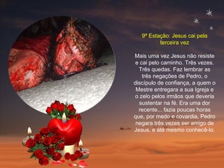 9ª Estação: Jesus cai pela terceira vez Mais uma vez Jesus não resiste e cai pelo caminho. Três vezes. Três quedas. Faz lembrar as três negações de Pedro, o discípulo de confiança, a quem o Mestre entregara a sua Igreja e o zelo pelos irmãos que deveria sustentar na fé. Era uma dor recente... fazia poucas horas que, por medo e covardia, Pedro negara três vezes ser amigo de Jesus, e até mesmo conhecê-lo.  