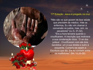 11ª Estação: Jesus é pregado na cruz "Não são os que gozam de boa saúde que precisam de médico, mas os enfermos. Eu não vim chamar à conversão os justos, mas, sim, os pecadores" (Lc 5, 31-32).  "Era a hora terceira quando o crucificaram. A inscrição que motivava a sua condenação dizia: ´O rei dos judeus`. Crucificaram com ele dois bandidos: um à sua direita e outro à esquerda. Cumpriu-se assim a Escritura que diz : Ele foi contado entre os malfeitores " (Mc 15,25-28). 