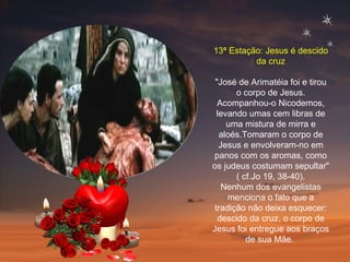 13ª Estação: Jesus é descido da cruz "José de Arimatéia foi e tirou o corpo de Jesus. Acompanhou-o Nicodemos, levando umas cem libras de uma mistura de mirra e aloés.Tomaram o corpo de Jesus e envolveram-no em panos com os aromas, como os judeus costumam sepultar" ( cf.Jo 19, 38-40). Nenhum dos evangelistas menciona o fato que a tradição não deixa esquecer: descido da cruz, o corpo de Jesus foi entregue aos braços de sua Mãe.  