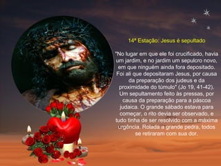 14ª Estação: Jesus é sepultado "No lugar em que ele foi crucificado, havia um jardim, e no jardim um sepulcro novo, em que ninguém ainda fora depositado. Foi ali que depositaram Jesus, por causa da preparação dos judeus e da proximidade do túmulo" (Jo 19, 41-42). Um sepultamento feito às pressas, por causa da preparação para a páscoa judaica. O grande sábado estava para começar, o rito devia ser observado, e tudo tinha de ser resolvido com a máxima urgência. Rolada a grande pedra, todos se retiraram com sua dor. 