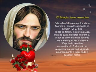15ª Estação: Jesus ressuscitou "Maria Madalena e a outra Maria ficaram lá, sentadas defronte ao túmulo" (Mt 27,61). Todos se foram, inclusive a Mãe, mas as duas mulheres ficaram lá. A dor de amor era mais forte do que a fé no que Jesus dissera: "Depois de três dias ressuscitarei". E elas não se resignavam a sair dali, vigiando amorosamente o lugar onde o puseram morto. 
