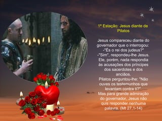 1ª Estação: Jesus diante de  Pilatos Jesus compareceu diante do governador que o interrogou:  -"És o rei dos judeus?" -"Sim", respondeu-lhe Jesus. Ele, porém, nada respondia às acusações dos príncipes dos sacerdotes e dos anciãos. Pilatos perguntou-lhe: "Não ouves os testemunhos que levantam contra ti?"  Mas para grande admiração do governador, Jesus não quis responder nenhuma palavra. (Mt 27,1-14) 