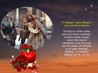 2ª Estação: Jesus abraça a cruz que lhe é imposta "Entregou-o então a eles, para que fosse crucificado. Levaram então consigo Jesus. Ele mesmo carregava a sua cruz para fora da cidade, em direção a um lugar chamado Calvário, em hebraico Gólgota"(Jo 19, 16-17). 